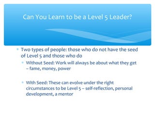 ∗ Two types of people: those who do not have the seed
of Level 5 and those who do
∗ Without Seed: Work will always be about what they get
– fame, money, power
∗ With Seed: These can evolve under the right
circumstances to be Level 5 – self-reflection, personal
development, a mentor
Can You Learn to be a Level 5 Leader?
 