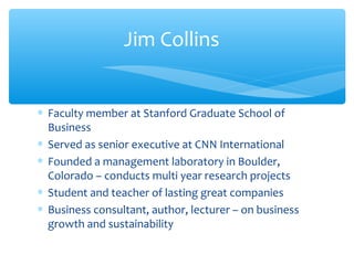 ∗ Faculty member at Stanford Graduate School of
Business
∗ Served as senior executive at CNN International
∗ Founded a management laboratory in Boulder,
Colorado – conducts multi year research projects
∗ Student and teacher of lasting great companies
∗ Business consultant, author, lecturer – on business
growth and sustainability
Jim Collins
 