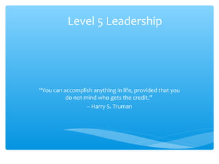 Level 5 Leadership
“You can accomplish anything in life, provided that you
do not mind who gets the credit.”
– Harry S. Truman
 