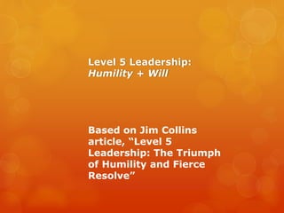 Level 5 Leadership:
Humility + Will
Based on Jim Collins
article, “Level 5
Leadership: The Triumph
of Humility and Fierce
Resolve”
 