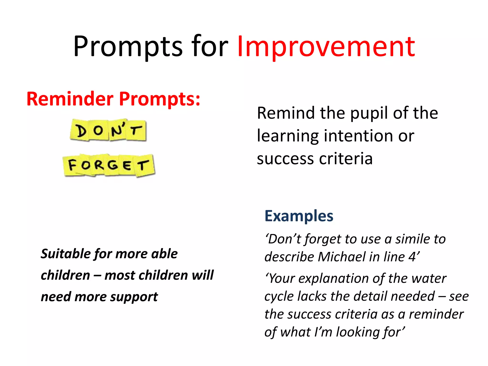 Prompts for Improvement
Suitable for more able
children – most children will
need more support
Examples
‘Don’t forget to use a simile to
describe Michael in line 4’
‘Your explanation of the water
cycle lacks the detail needed – see
the success criteria as a reminder
of what I’m looking for’
Reminder Prompts:
Remind the pupil of the
learning intention or
success criteria
 