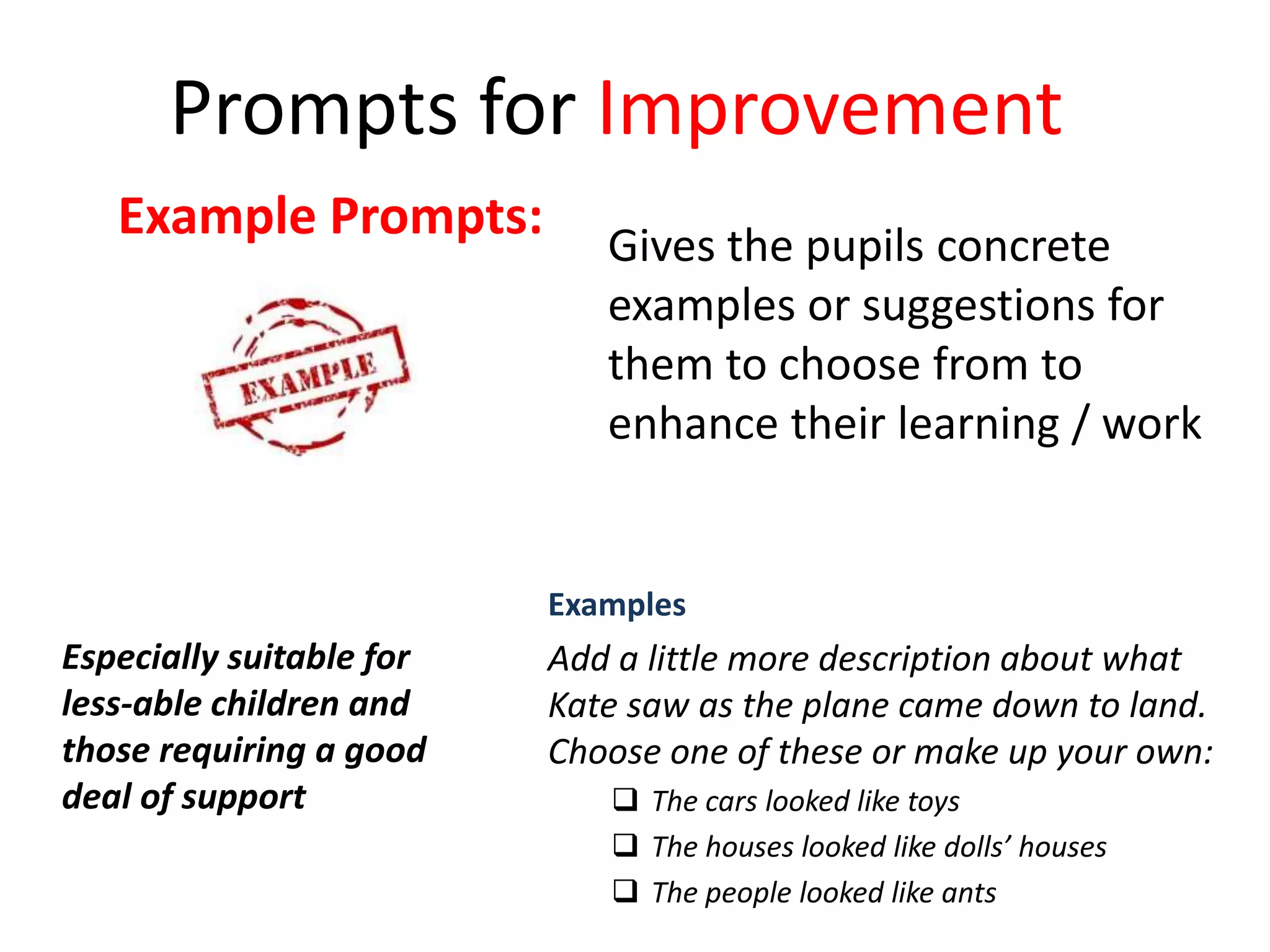 Examples
Add a little more description about what
Kate saw as the plane came down to land.
Choose one of these or make up your own:
 The cars looked like toys
 The houses looked like dolls’ houses
 The people looked like ants
Prompts for Improvement
Especially suitable for
less-able children and
those requiring a good
deal of support
Example Prompts: Gives the pupils concrete
examples or suggestions for
them to choose from to
enhance their learning / work
 