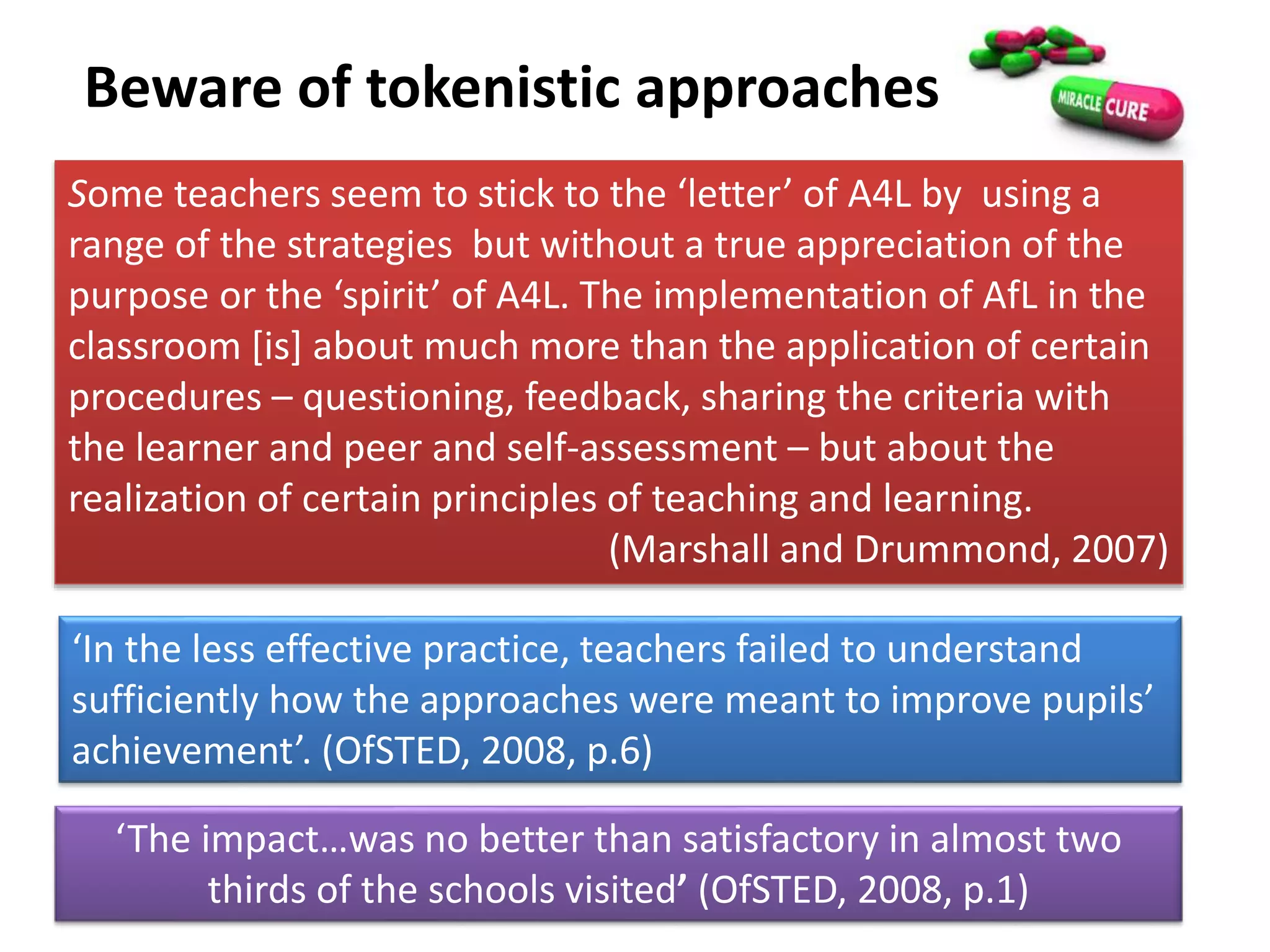 Beware of tokenistic approaches
Some teachers seem to stick to the ‘letter’ of A4L by using a
range of the strategies but without a true appreciation of the
purpose or the ‘spirit’ of A4L. The implementation of AfL in the
classroom [is] about much more than the application of certain
procedures – questioning, feedback, sharing the criteria with
the learner and peer and self-assessment – but about the
realization of certain principles of teaching and learning.
(Marshall and Drummond, 2007)
‘In the less effective practice, teachers failed to understand
sufficiently how the approaches were meant to improve pupils’
achievement’. (OfSTED, 2008, p.6)
‘The impact…was no better than satisfactory in almost two
thirds of the schools visited’ (OfSTED, 2008, p.1)
 