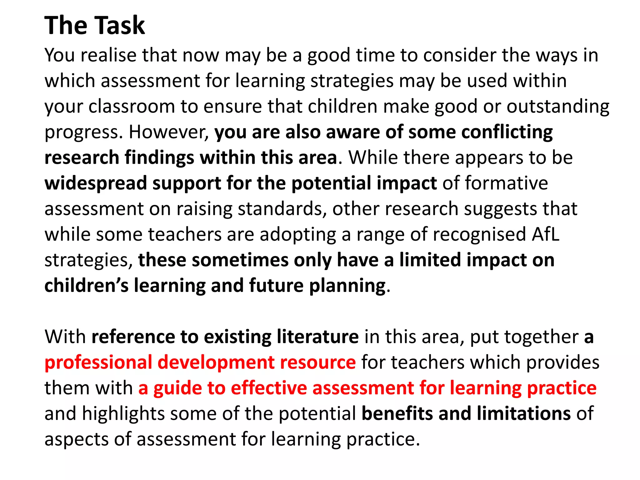 The Task
You realise that now may be a good time to consider the ways in
which assessment for learning strategies may be used within
your classroom to ensure that children make good or outstanding
progress. However, you are also aware of some conflicting
research findings within this area. While there appears to be
widespread support for the potential impact of formative
assessment on raising standards, other research suggests that
while some teachers are adopting a range of recognised AfL
strategies, these sometimes only have a limited impact on
children’s learning and future planning.
With reference to existing literature in this area, put together a
professional development resource for teachers which provides
them with a guide to effective assessment for learning practice
and highlights some of the potential benefits and limitations of
aspects of assessment for learning practice.
 