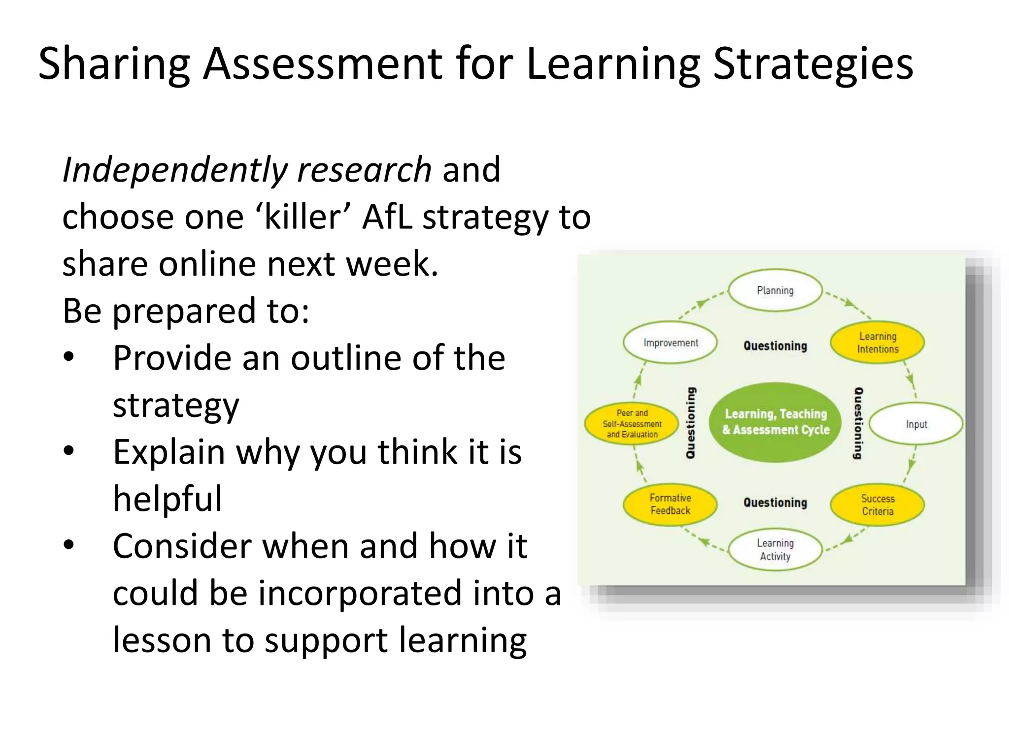 Independently research and
choose one ‘killer’ AfL strategy to
share online next week.
Be prepared to:
• Provide an outline of the
strategy
• Explain why you think it is
helpful
• Consider when and how it
could be incorporated into a
lesson to support learning
Sharing Assessment for Learning Strategies
 