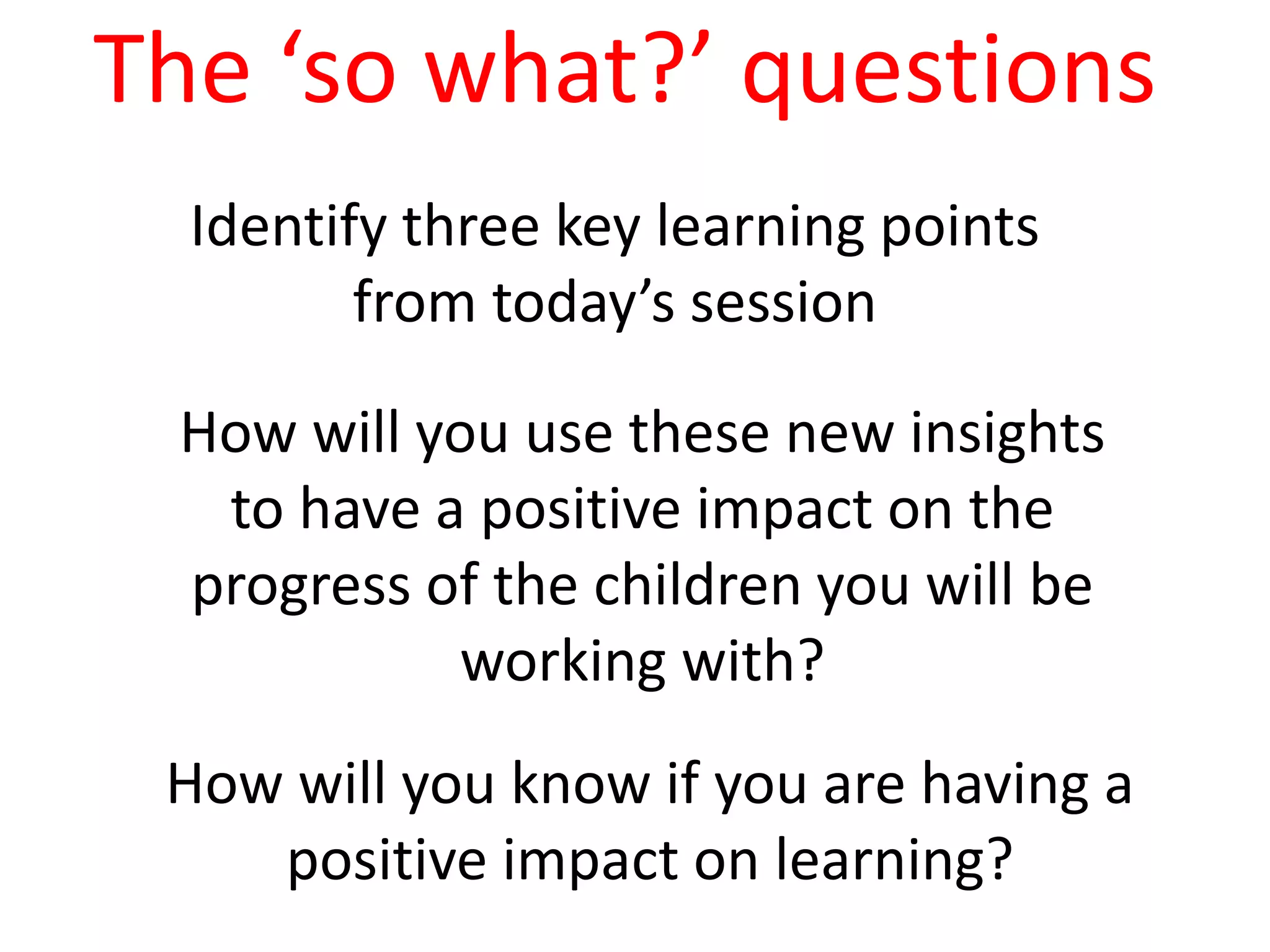 Identify three key learning points
from today’s session
How will you use these new insights
to have a positive impact on the
progress of the children you will be
working with?
How will you know if you are having a
positive impact on learning?
The ‘so what?’ questions
 