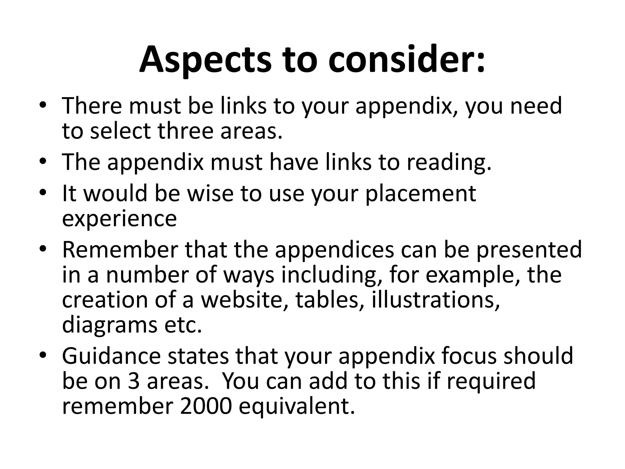 Aspects to consider:
• There must be links to your appendix, you need
to select three areas.
• The appendix must have links to reading.
• It would be wise to use your placement
experience
• Remember that the appendices can be presented
in a number of ways including, for example, the
creation of a website, tables, illustrations,
diagrams etc.
• Guidance states that your appendix focus should
be on 3 areas. You can add to this if required
remember 2000 equivalent.
 