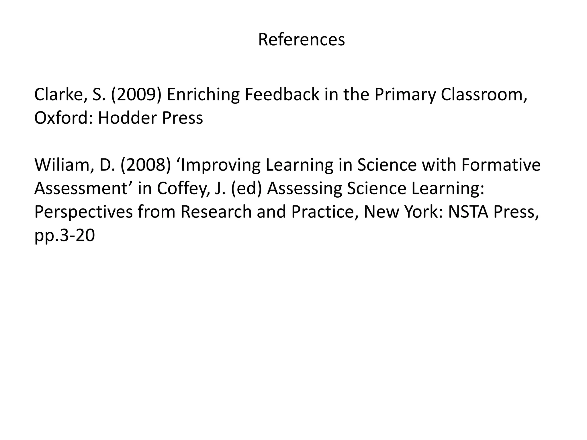 References
Clarke, S. (2009) Enriching Feedback in the Primary Classroom,
Oxford: Hodder Press
Wiliam, D. (2008) ‘Improving Learning in Science with Formative
Assessment’ in Coffey, J. (ed) Assessing Science Learning:
Perspectives from Research and Practice, New York: NSTA Press,
pp.3-20
 