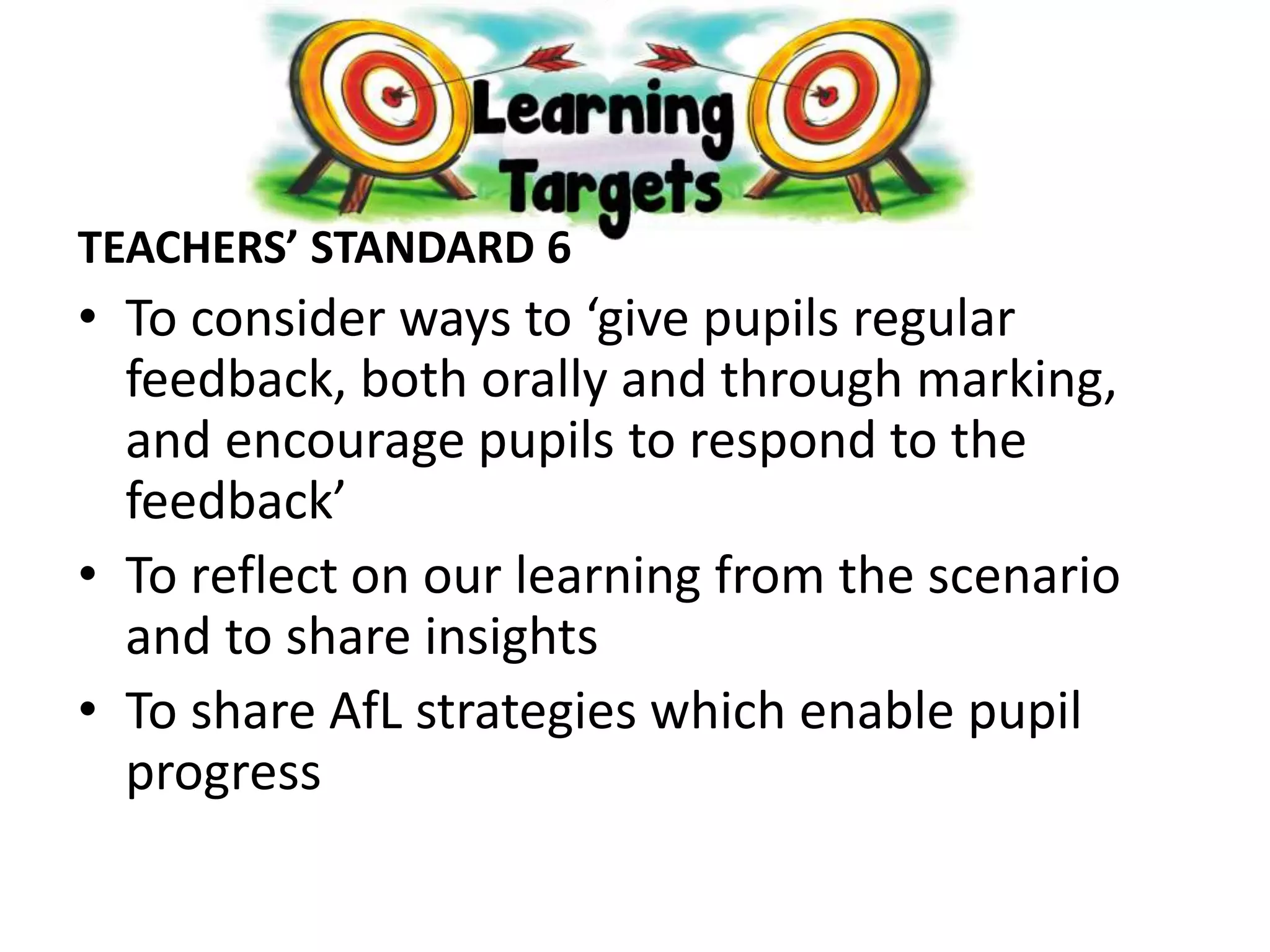 TEACHERS’ STANDARD 6
• To consider ways to ‘give pupils regular
feedback, both orally and through marking,
and encourage pupils to respond to the
feedback’
• To reflect on our learning from the scenario
and to share insights
• To share AfL strategies which enable pupil
progress
 