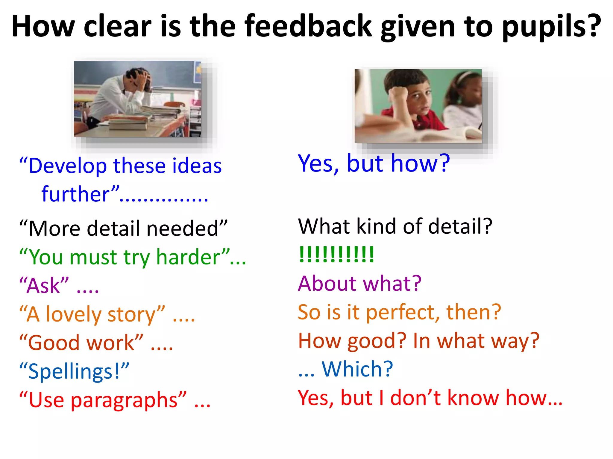 How clear is the feedback given to pupils?
“Develop these ideas
further”...............
“More detail needed”
“You must try harder”...
“Ask” ....
“A lovely story” ....
“Good work” ....
“Spellings!”
“Use paragraphs” ...
Yes, but how?
What kind of detail?
!!!!!!!!!!
About what?
So is it perfect, then?
How good? In what way?
... Which?
Yes, but I don’t know how…
 