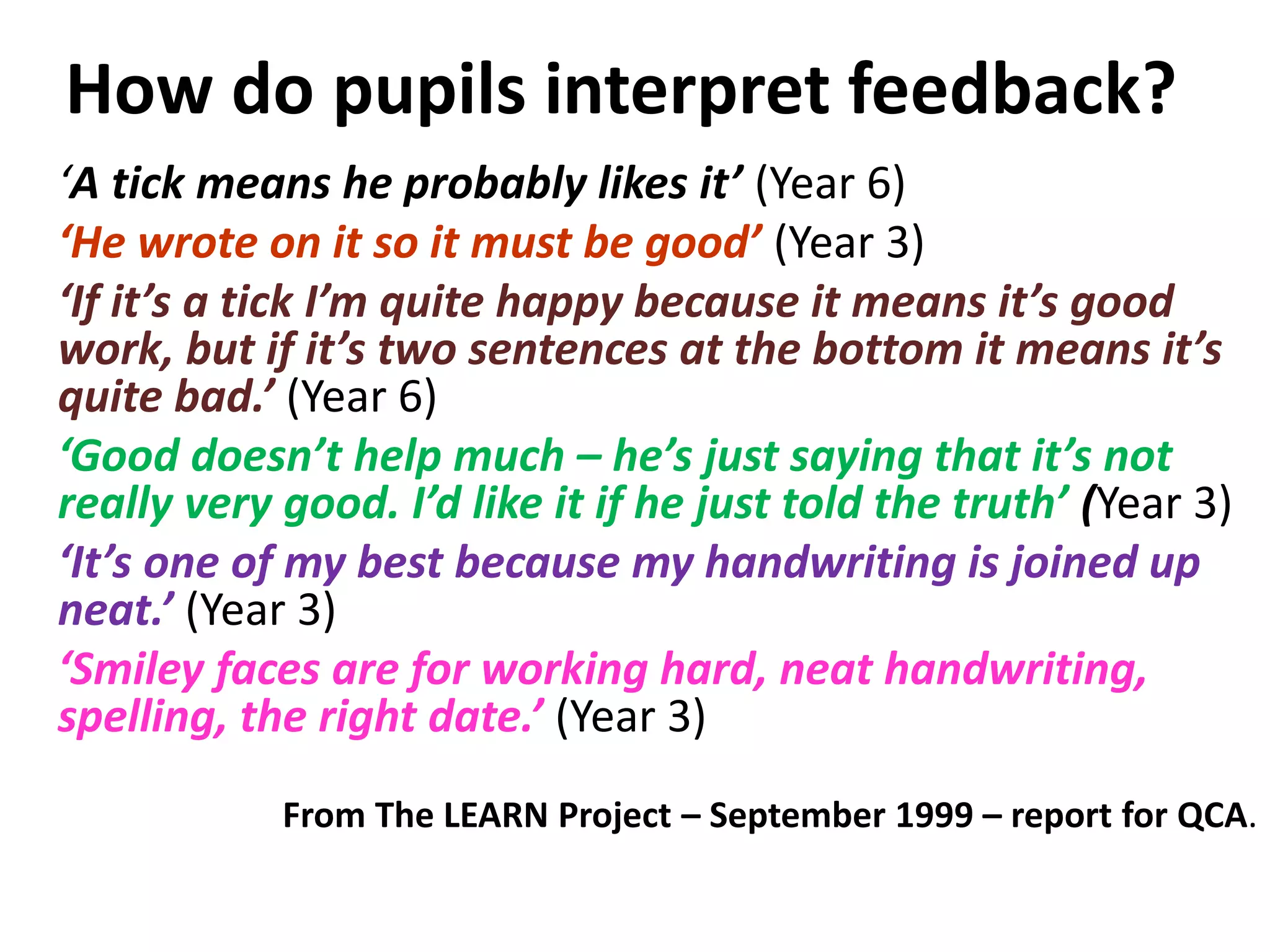 How do pupils interpret feedback?
‘A tick means he probably likes it’ (Year 6)
‘He wrote on it so it must be good’ (Year 3)
‘If it’s a tick I’m quite happy because it means it’s good
work, but if it’s two sentences at the bottom it means it’s
quite bad.’ (Year 6)
‘Good doesn’t help much – he’s just saying that it’s not
really very good. I’d like it if he just told the truth’ (Year 3)
‘It’s one of my best because my handwriting is joined up
neat.’ (Year 3)
‘Smiley faces are for working hard, neat handwriting,
spelling, the right date.’ (Year 3)
From The LEARN Project – September 1999 – report for QCA.
 