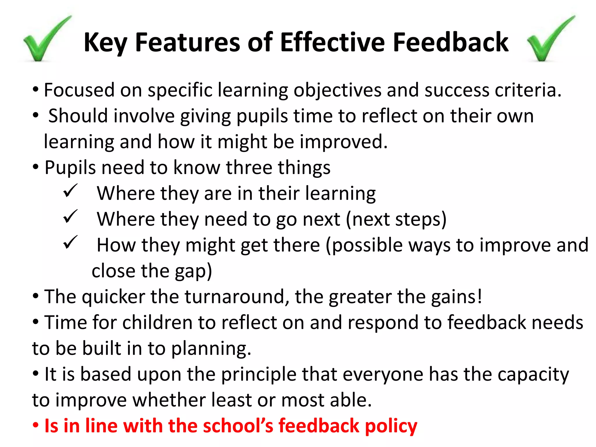 Key Features of Effective Feedback
• Focused on specific learning objectives and success criteria.
• Should involve giving pupils time to reflect on their own
learning and how it might be improved.
• Pupils need to know three things
 Where they are in their learning
 Where they need to go next (next steps)
 How they might get there (possible ways to improve and
close the gap)
• The quicker the turnaround, the greater the gains!
• Time for children to reflect on and respond to feedback needs
to be built in to planning.
• It is based upon the principle that everyone has the capacity
to improve whether least or most able.
• Is in line with the school’s feedback policy
 