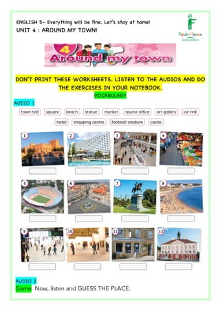  	
  	
  	
  	
  	
  	
  	
  	
  	
  	
  	
  	
  	
  	
  	
  	
  	
  	
  	
  	
  	
  	
  	
  	
  	
  	
  	
  	
  	
  	
  	
  	
  	
  	
  	
  	
  	
  	
  	
  	
  	
  	
  	
  	
  	
  	
  	
  	
  	
  	
  	
  	
  	
  	
  	
  	
  	
  	
  	
  	
  	
  	
  	
  	
  	
  	
  	
  	
  	
  	
  	
  	
  	
  	
  	
  	
  	
  	
  	
  	
  	
  	
  	
  	
  	
  	
  	
  	
  	
  	
  	
  	
  	
  	
  	
  	
  	
  	
  	
  	
  	
  	
  	
  	
  	
  	
  	
  	
  	
  	
  	
  	
  	
  	
  	
  	
  	
  	
  	
  	
  	
  	
  	
  	
  	
  	
  	
  	
  	
  	
  	
  	
  	
  	
  	
  	
  	
  	
  	
  	
  	
  	
  	
  	
  	
  	
  	
  	
  	
  	
  	
  	
  	
  	
  	
  	
  	
  	
  	
  	
  	
  	
  	
  	
  	
  	
  	
   	
  
ENGLISH 5– Everything will be fine. Let’s stay at home!
UNIT 4 : AROUND MY TOWN!
	
  
	
  
DON’T PRINT THESE WORKSHEETS. LISTEN TO THE AUDIOS AND DO
THE EXERCISES IN YOUR NOTEBOOK.
VOCABULARY
AUDIO 1
AUDIO 2
Game Now, listen and GUESS THE PLACE.
 