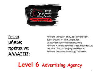 Project:          Account Manager: Βαςίλθσ Γιαννακοφρθσ
                  Event Organiser: Βαςιλικι Νιάρθ
μιπωσ             Copywriter: Χριςτίνα Παπακυρίτςθ
                  Account Planner: Βανζςςα Παραςκευοποφλου
πρζπει να         Creative Director: Δάφνθ Σακελλαρίου
                  Account Executive: Μανϊλθσ Τςακάλθσ
ΑΛΛΑΞΕΙΣ;

      Level 6   Advertising Agency
                                                        1
 