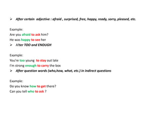  After certain adjective : afraid , surprised, free, happy, ready, sorry, pleased, etc.
Example:
Are you afraid to ask him?
He was happy to see her
 After TOO and ENOUGH
Example:
You’re too young to stay out late
I’m strong enough to carry the box
 After question words (who,how, what, etc.) in indirect questions
Example:
Do you know how to get there?
Can you tell who to ask ?
 