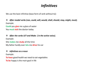 Infinitives
We use the bare infinitive (base form of verb without to):
 After modal verbs (can, could, will, would, shall, should, may, might, must).
Example:
Could you give me a glass of water
You must visit the doctor today
 After the verbs LET and Make ( in the active voice).
Example:
She makes me study all the time
My father hardly ever lets me drive his car
 Infinitives as a noun
Example:
To have good health we need to eat vegetables
To be happy is the main goal in life
 
