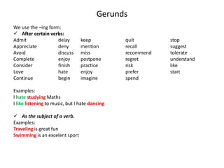 Gerunds
We use the –ing form:
 After certain verbs:
Admit delay keep quit stop
Appreciate deny mention recall suggest
Avoid discuss miss recommend tolerate
Complete enjoy postpone regret understand
Consider finish practice risk like
Love hate enjoy prefer start
Continue begin imagine spend
Examples:
I hate studying Maths
I like listening to music, but I hate dancing
 As the subject of a verb.
Examples:
Traveling is great fun
Swimming is an excelent sport
 