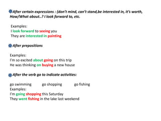 After certain expressions : (don’t mind, can’t stand,be interested in, it’s worth,
How/What about..? I look forward to, etc.
Examples:
I look forward to seeing you
They are interested in painting
After prepositions
Examples:
I’m so excited about going on this trip
He was thinking on buying a new house
After the verb go to indicate activities:
go swimming go shopping go fishing
Examples:
I’m going shopping this Saturday
They went fishing in the lake last weekend
 