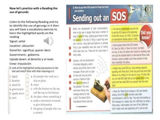Now let’s practice with a Reading the
use of gerunds
Listen to the following Reading and try
to identify the use of gerungs in it then
you will have a vocabulary exercise to
learn the highlighted words on the
reading
Signal: señal
Location: ubicación
Stand for: significar, querer decir
Government.: gobierno
Upside down: al derecho y al revés
Crew: tripulación
 