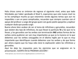 Hola chicos como se sintieron de regreso al siguiente nivel, antes que todo
felicidades por haber aprobado el Nivel 5, esperamos que este nuevo nivel no
se les complique mucho ya que estaremos vendo algunos temas que aun no
imposibles s son un poco complicados, recuerden que siempre cuentan con el
apoyo del profesor a cargo del grupo quien con gusto podrá apoyarlos y explicar
cualquier duda que pueda surgir.
Bueno ahora bien acaban de ver el tema de infinitivos y gerundios, recuerden
que existen dos tipo de infinitivos, los que llevan la partícula To y los que no la
llevan, y los gerundios son los verbos con terminación ING ambas formas de los
verbos como pudieron ver son muy importantes ya que es la manera en la que
debemos usar los verbos conjugados en el idioma Inglés por lo que es muy
importante que identifiquen cuando debemos usar los verbos y de que forma
por ahora espero que les haya sido claro la explicación sobre los infinitivos y
gerundios.
Aquí les dejo las respuestas para los ejercicios que se asignaron en la
presentación. SUERTE EN SU PROXIMA LECCIÓN !
Primer ejercicio: c,b,a / 1.b 2.d 3.a 4.e 5.c Segundo ejercicio 1-e 2.d 3.b 4.f 5.c 6.a
 