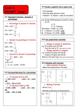 6/3 Divide a quantity into a given ratio
Level 6
PROMPT sheet                                ~ Put headings
                                            ~Find how many shares in total
                                            ~ Amount ÷ no. shares = value of one share
6/1 Equivalent fractions, decimals &
    percentages                             e.g. Divide £240 between A and B in ratio
                                                 of 3:5
        Percentage to decimal to fraction                A:B
                    27
27% = 0.27 =                                             3 : 5 = 8 shares
                 100
                                            One share = £240 ÷ 8 = £30
                 7
7% = 0.07 =                                 A = 3 shares = 3 x £30 = £90
                100
                 70          7              B = 5 shares = 5 x £30 = £150
70% = 0.7 =              =
                100          10


        Decimal to percentage to fraction   6/4 Use proportional reasoning
                3
0.3 = 30% =
                10                                  Change an amount in proportion
0.03 = 3% =
                 3                          e.g. If 6 books cost £22.50
                100                              Find the cost of 11. (find cost of 1 first)
0.39 = 39% =
                  39                                Change amounts to compare
                 100                        e.g. A pack of 5 pens cost £6.10
        Fraction to decimal to percentage        A pack of 8 pens cost £9.20
4        80
    =         = 80% = 0.8                   Which is the best buy? (find cost of 40 of each)
5       100

Change to 100
                                            6/5 Calculate with fractions
3
    = 3 ÷ 8 = 0.375 = 37.5%                      Add & subtract fractions
8
                                            ~Make the denominators the same

                                                           1        7            4
                                            e.g.                +                         -
6/2 Increase/Decrease by a percentage                      5        10            5
                                                           2        7            12           10
                                                   =            +            =            -
      To increase £12 by 5%                            10 10                     15           15
= 1.05 x £12        (100% + 5% = 105%)             =
                                                         9
                                                                             =
                                                                                  2
OR                                                         10                    15
= £12 + 5% of £12
                                                       Multiply fractions
      To decrease £50 by 15%
                                                                         7
= 0.85 x £50       (100% - 15% = 85%)       ~Write 7 as
                                                                         1
OR                                          ~Multiply numerators & denominators
= £50 – 15% of £50                                              2                4            2
                                            e.g. 5 x                                      x
                                                                3                5            3
                                                       5        2                     8
                                                   =        x                =
                                                       1        3                 15

                                                                =3
                                                       10                1
                                                   =
                                                       3                 3
 