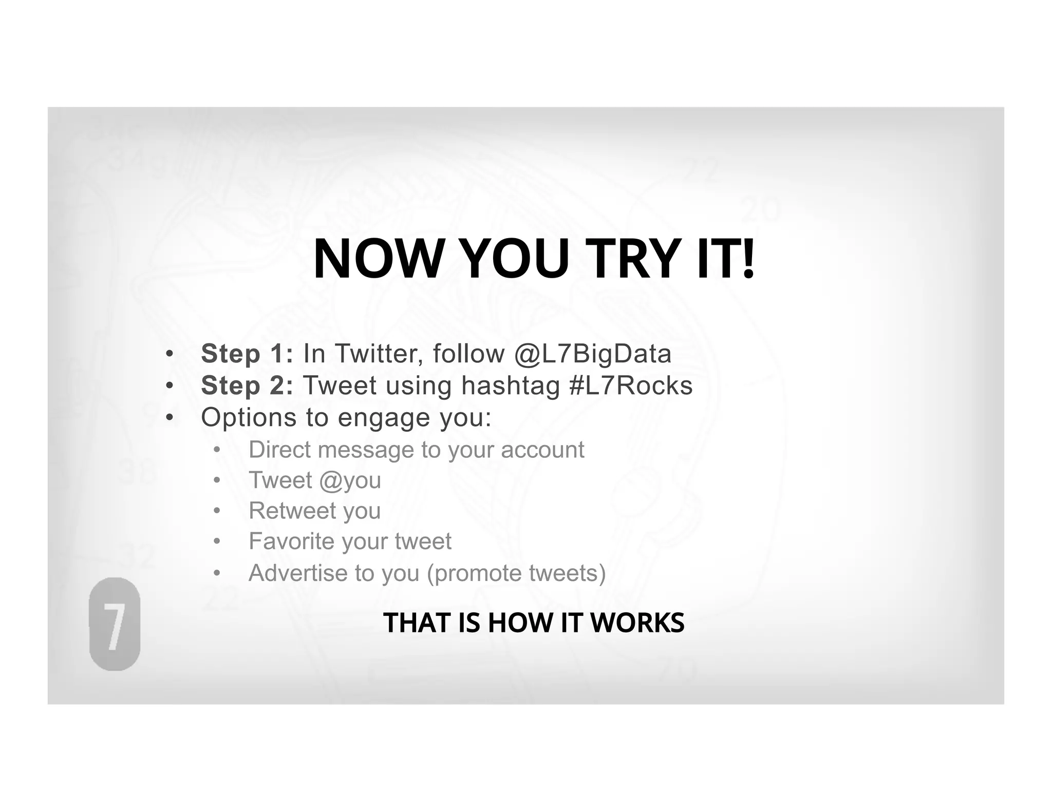 NOW YOU TRY IT!
•  Step 1: In Twitter, follow @L7BigData
•  Step 2: Tweet using hashtag #L7Rocks
•  Options to engage you:
   •    Direct message to your account
   •    Tweet @you
   •    Retweet you
   •    Favorite your tweet
   •    Advertise to you (promote tweets)

                    THAT IS HOW IT WORKS
 