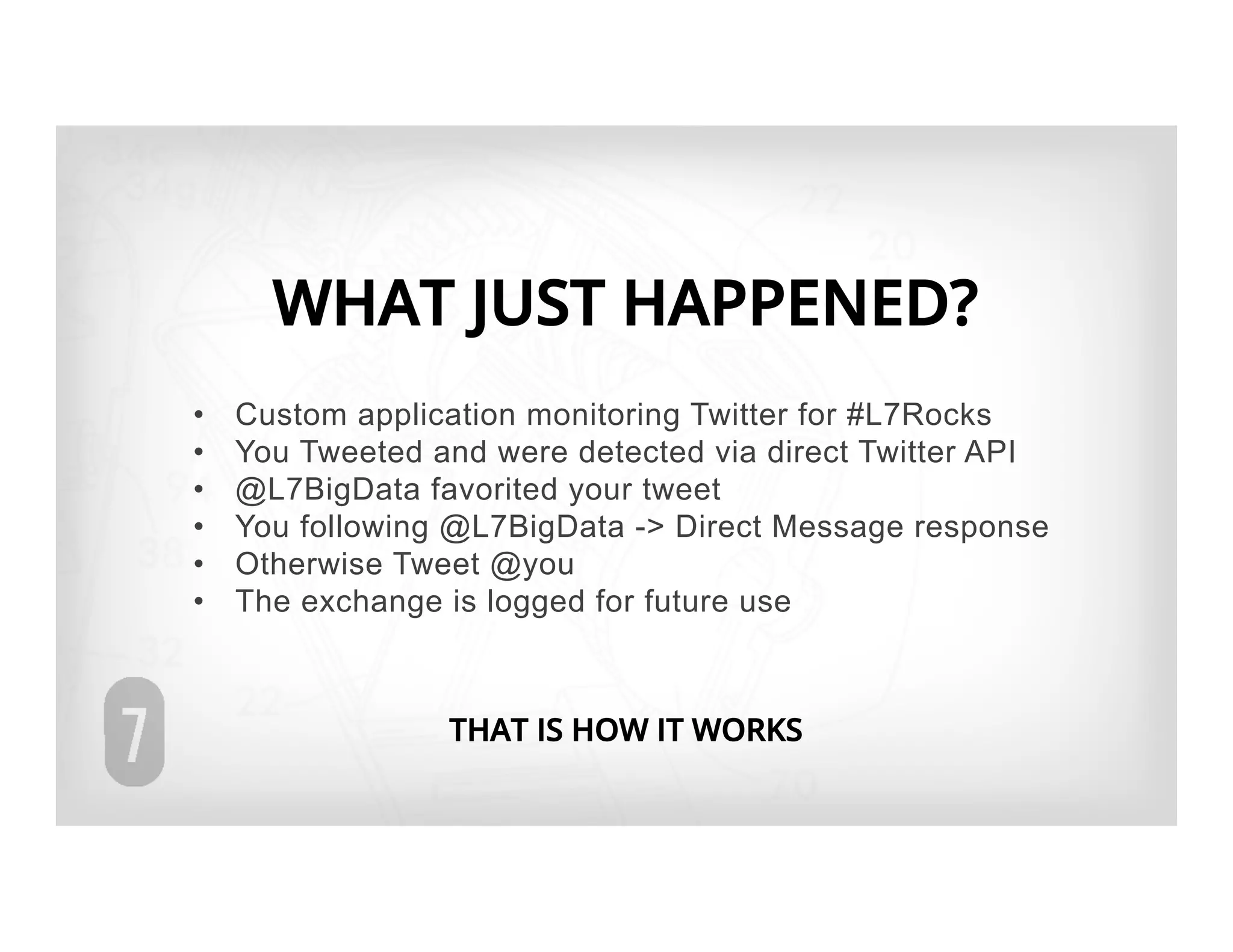 WHAT JUST HAPPENED?
•    Custom application monitoring Twitter for #L7Rocks
•    You Tweeted and were detected via direct Twitter API
•    @L7BigData favorited your tweet
•    You following @L7BigData -> Direct Message response
•    Otherwise Tweet @you
•    The exchange is logged for future use



                  THAT IS HOW IT WORKS
 