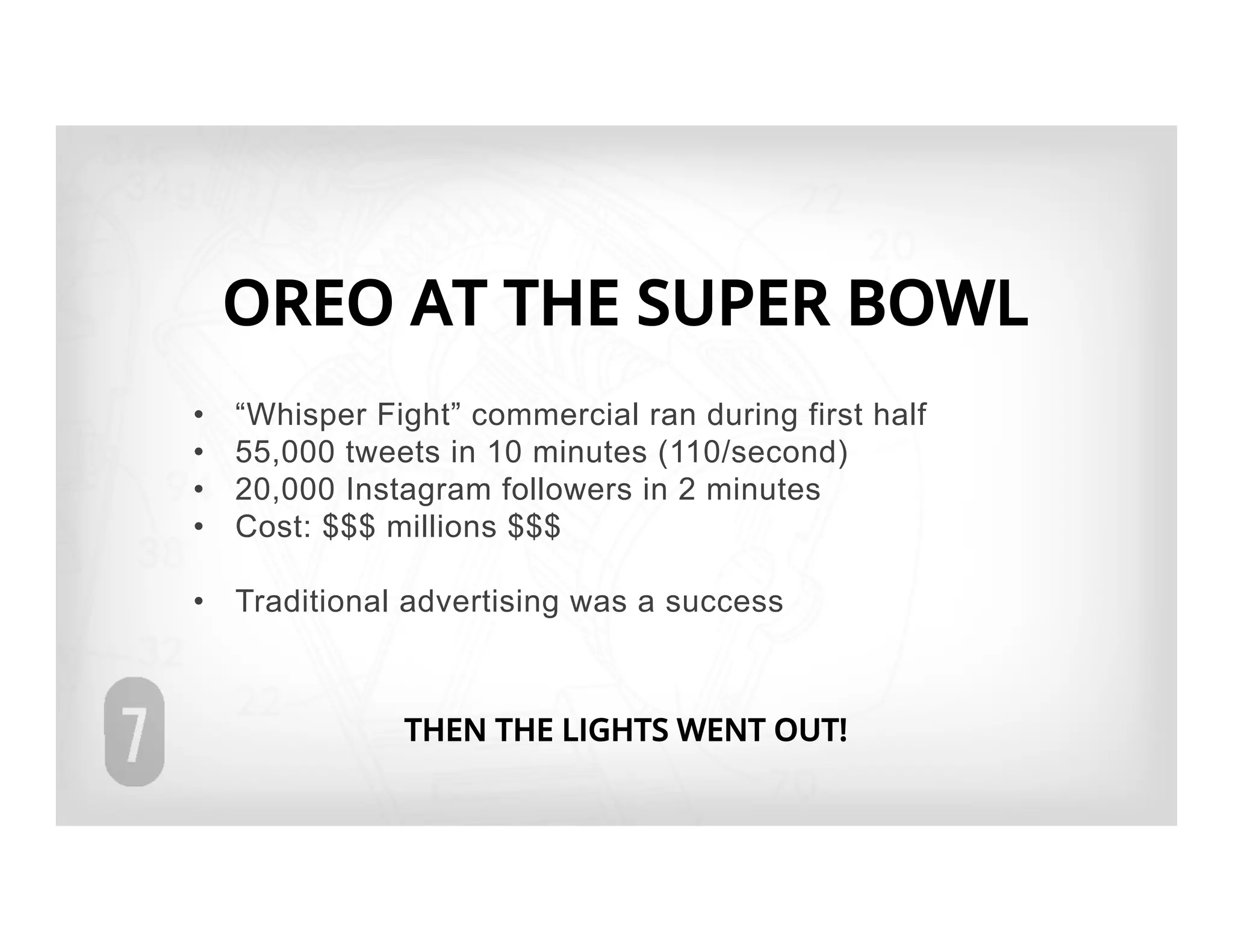 OREO AT THE SUPER BOWL
•    “Whisper Fight” commercial ran during first half
•    55,000 tweets in 10 minutes (110/second)
•    20,000 Instagram followers in 2 minutes
•    Cost: $$$ millions $$$

•  Traditional advertising was a success



                THEN THE LIGHTS WENT OUT!
 