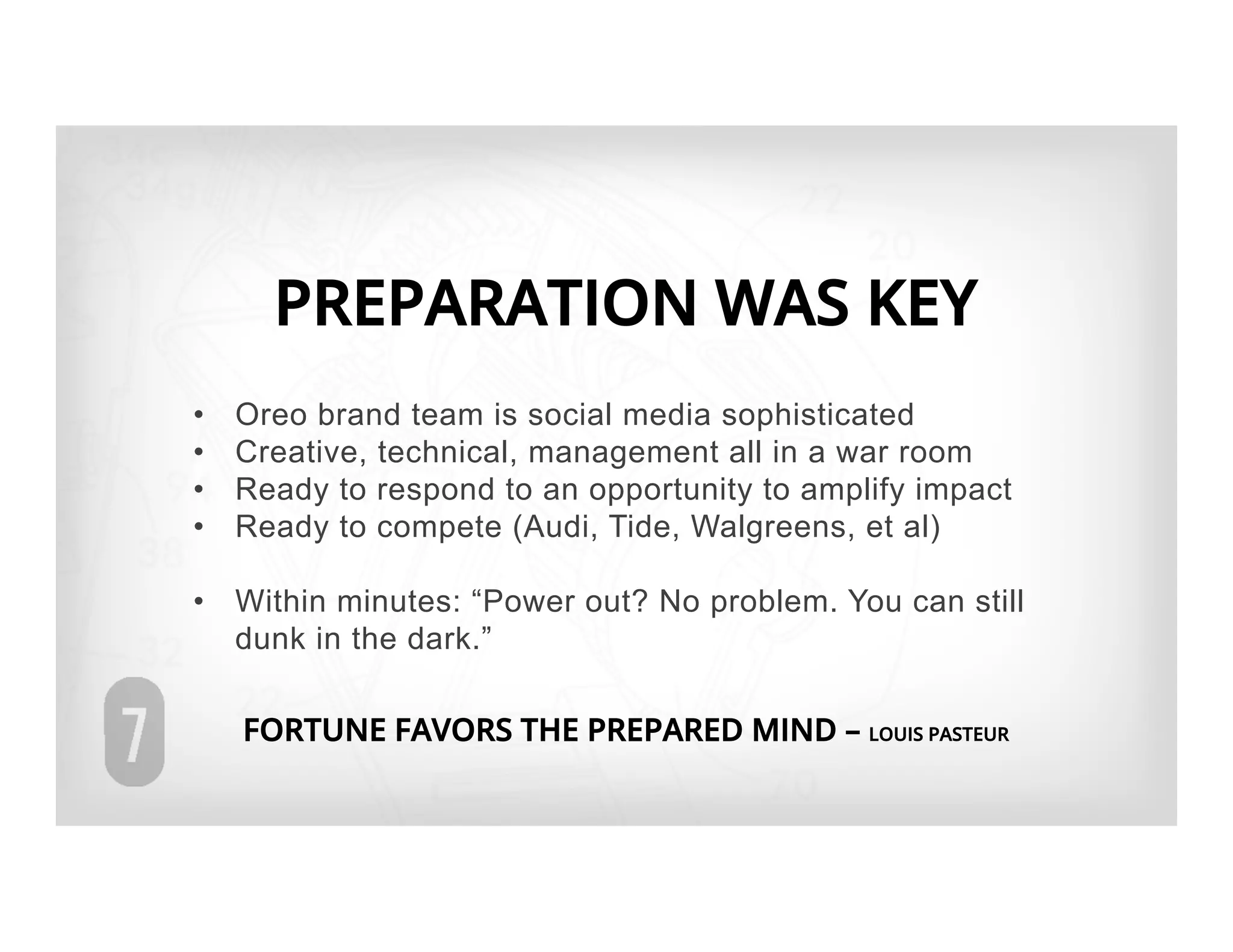 PREPARATION WAS KEY
•    Oreo brand team is social media sophisticated
•    Creative, technical, management all in a war room
•    Ready to respond to an opportunity to amplify impact
•    Ready to compete (Audi, Tide, Walgreens, et al)

•  Within minutes: “Power out? No problem. You can still
   dunk in the dark.”

     FORTUNE FAVORS THE PREPARED MIND – LOUIS PASTEUR
 
