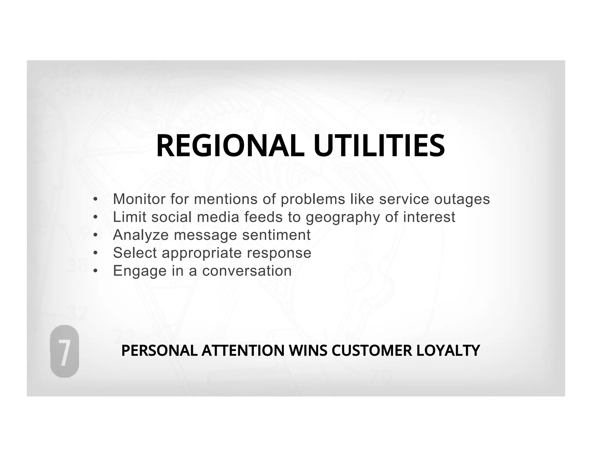 REGIONAL UTILITIES
•    Monitor for mentions of problems like service outages
•    Limit social media feeds to geography of interest
•    Analyze message sentiment
•    Select appropriate response
•    Engage in a conversation




      PERSONAL ATTENTION WINS CUSTOMER LOYALTY
 