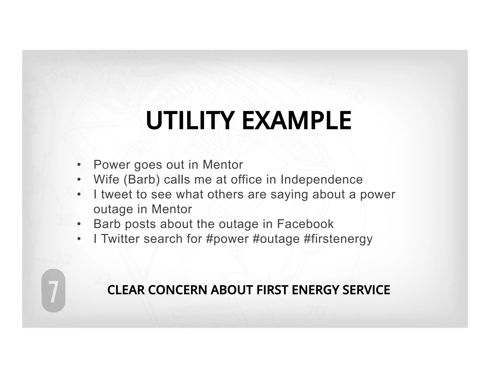 UTILITY EXAMPLE
•  Power goes out in Mentor
•  Wife (Barb) calls me at office in Independence
•  I tweet to see what others are saying about a power
   outage in Mentor
•  Barb posts about the outage in Facebook
•  I Twitter search for #power #outage #firstenergy



     CLEAR CONCERN ABOUT FIRST ENERGY SERVICE
 
