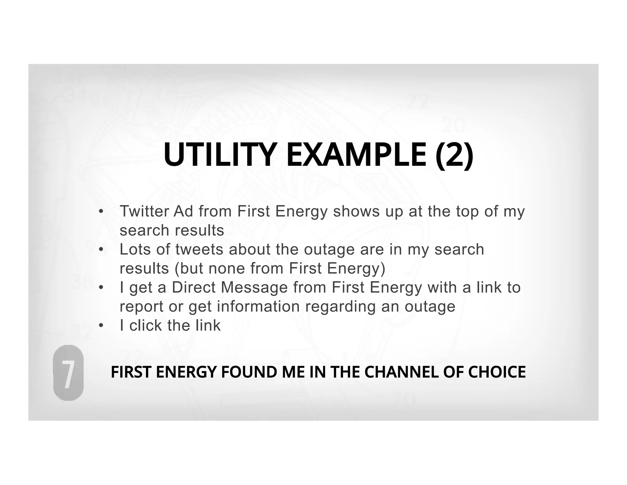 UTILITY EXAMPLE (2)
•  Twitter Ad from First Energy shows up at the top of my
   search results
•  Lots of tweets about the outage are in my search
   results (but none from First Energy)
•  I get a Direct Message from First Energy with a link to
   report or get information regarding an outage
•  I click the link

 FIRST ENERGY FOUND ME IN THE CHANNEL OF CHOICE
 