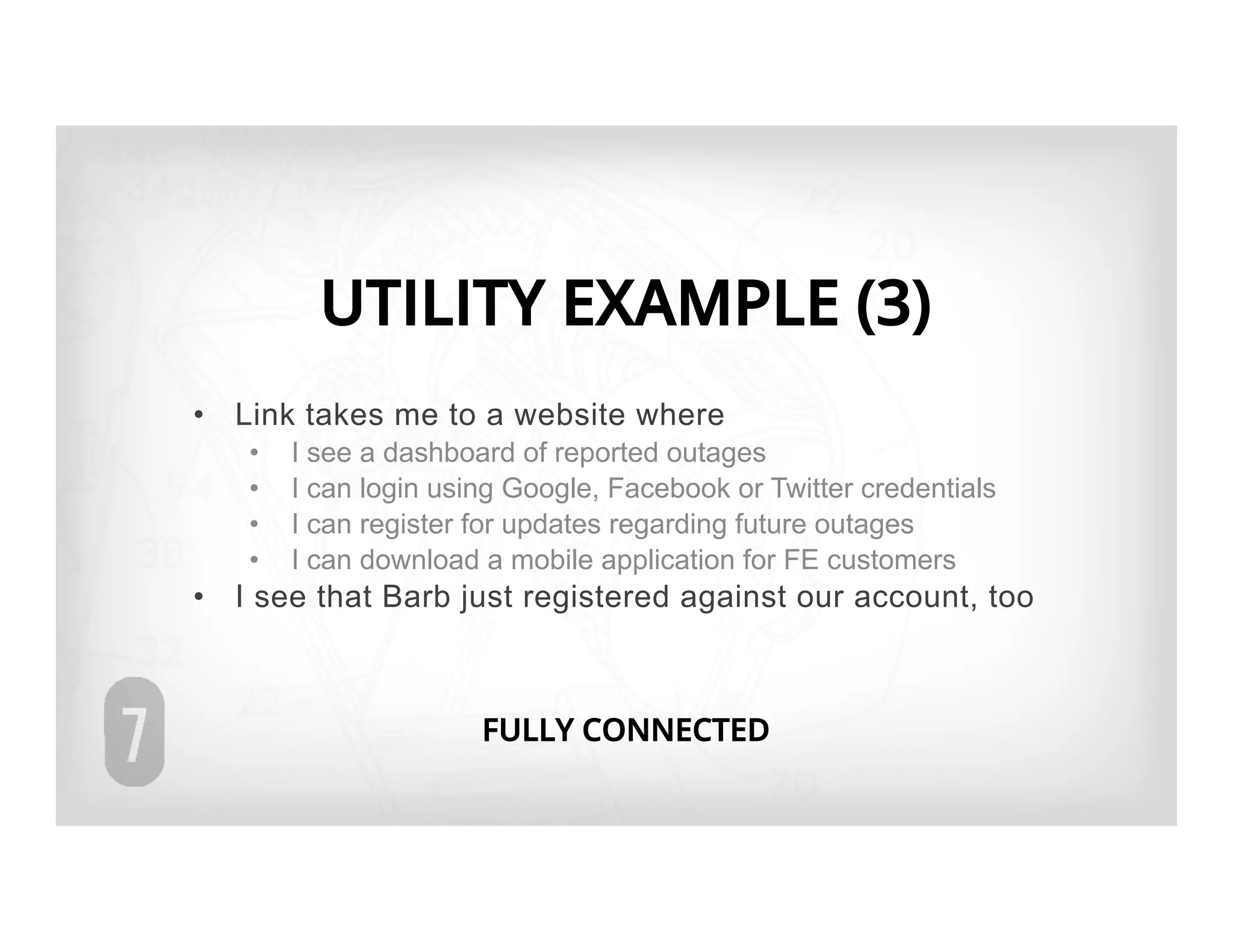 UTILITY EXAMPLE (3)
•  Link takes me to a website where
   •    I see a dashboard of reported outages
   •    I can login using Google, Facebook or Twitter credentials
   •    I can register for updates regarding future outages
   •    I can download a mobile application for FE customers
•  I see that Barb just registered against our account, too



                       FULLY CONNECTED
 