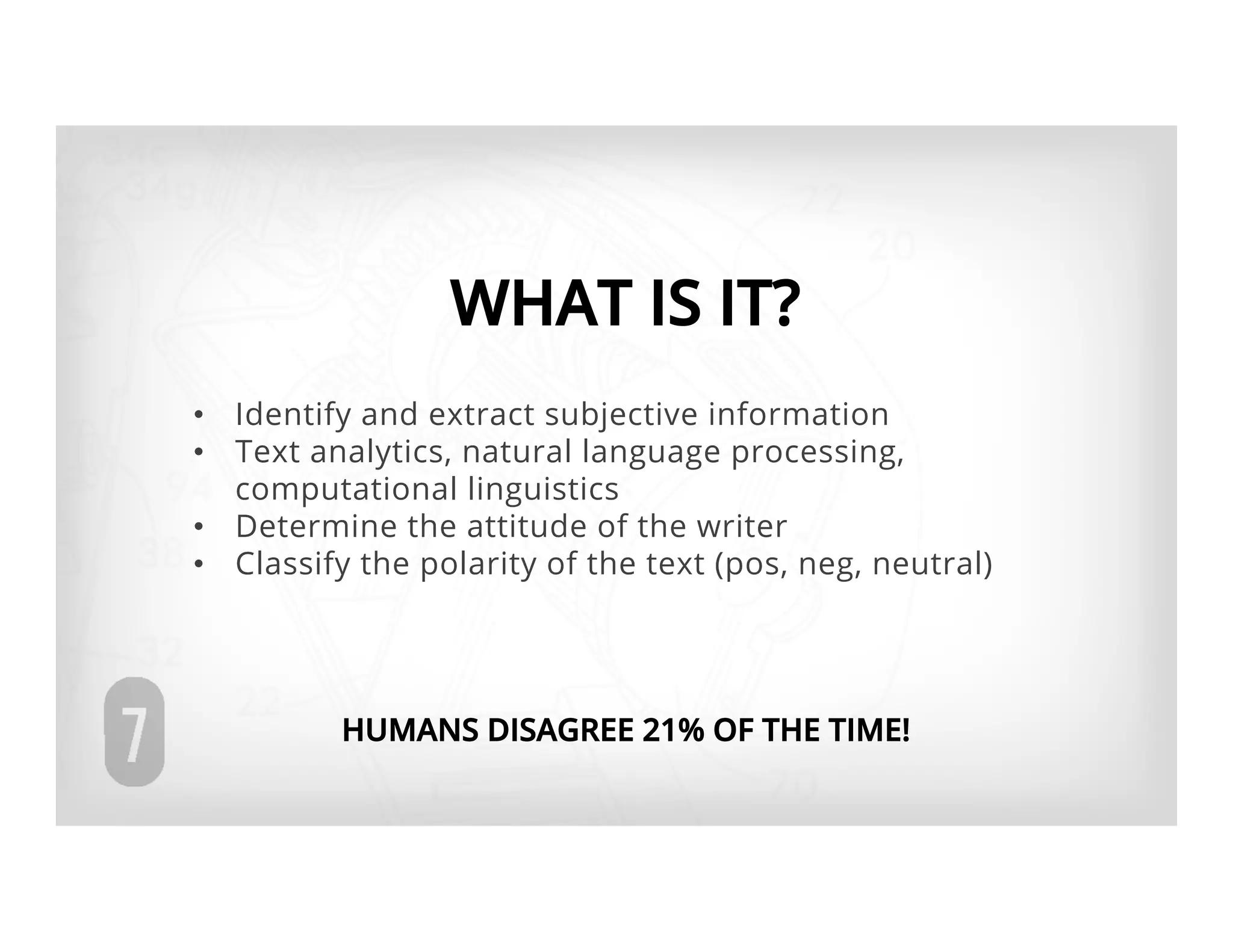 WHAT IS IT?
•  Identify and extract subjective information
•  Text analytics, natural language processing,
   computational linguistics
•  Determine the attitude of the writer
•  Classify the polarity of the text (pos, neg, neutral)




          HUMANS DISAGREE 21% OF THE TIME!
 