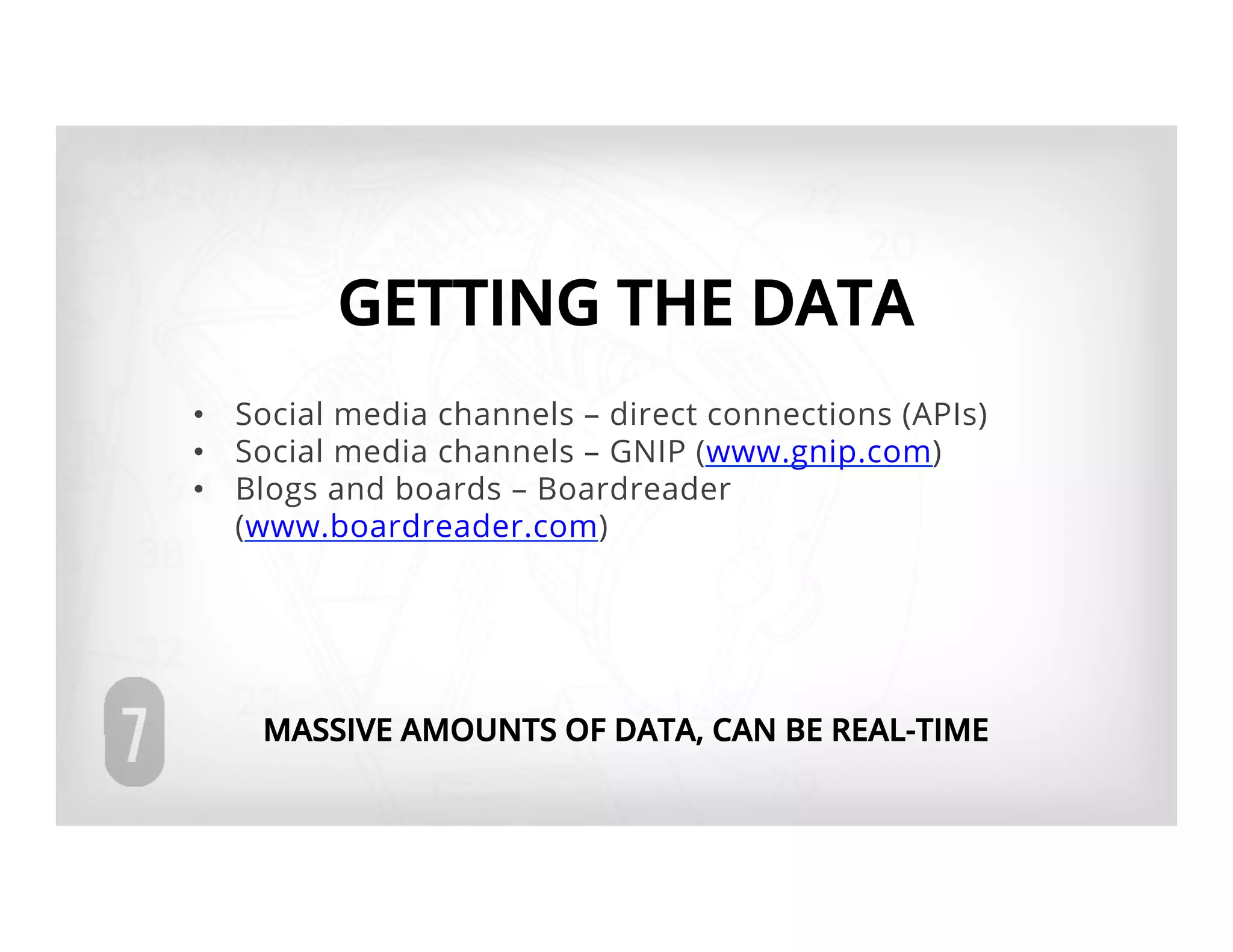 GETTING THE DATA
•  Social media channels – direct connections (APIs)
•  Social media channels – GNIP (www.gnip.com)
•  Blogs and boards – Boardreader
   (www.boardreader.com)




    MASSIVE AMOUNTS OF DATA, CAN BE REAL-TIME
 