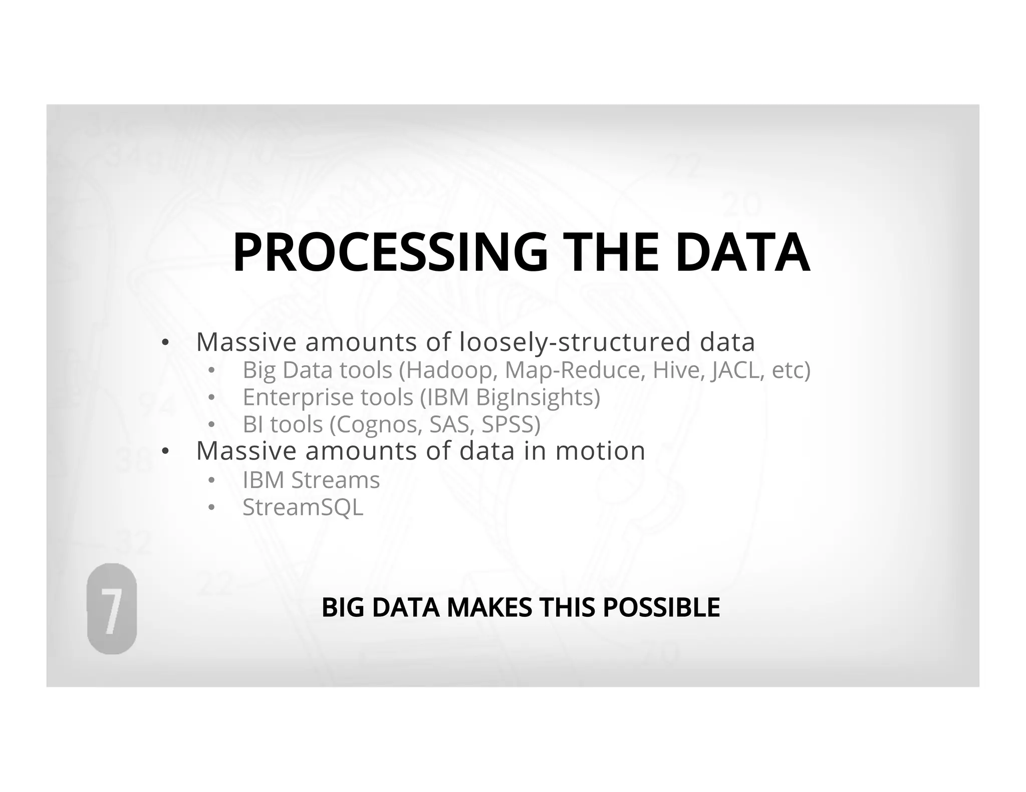 PROCESSING THE DATA
•  Massive amounts of loosely-structured data
   •    Big Data tools (Hadoop, Map-Reduce, Hive, JACL, etc)
   •    Enterprise tools (IBM BigInsights)
   •    BI tools (Cognos, SAS, SPSS)
•  Massive amounts of data in motion
   •    IBM Streams
   •    StreamSQL



               BIG DATA MAKES THIS POSSIBLE
 