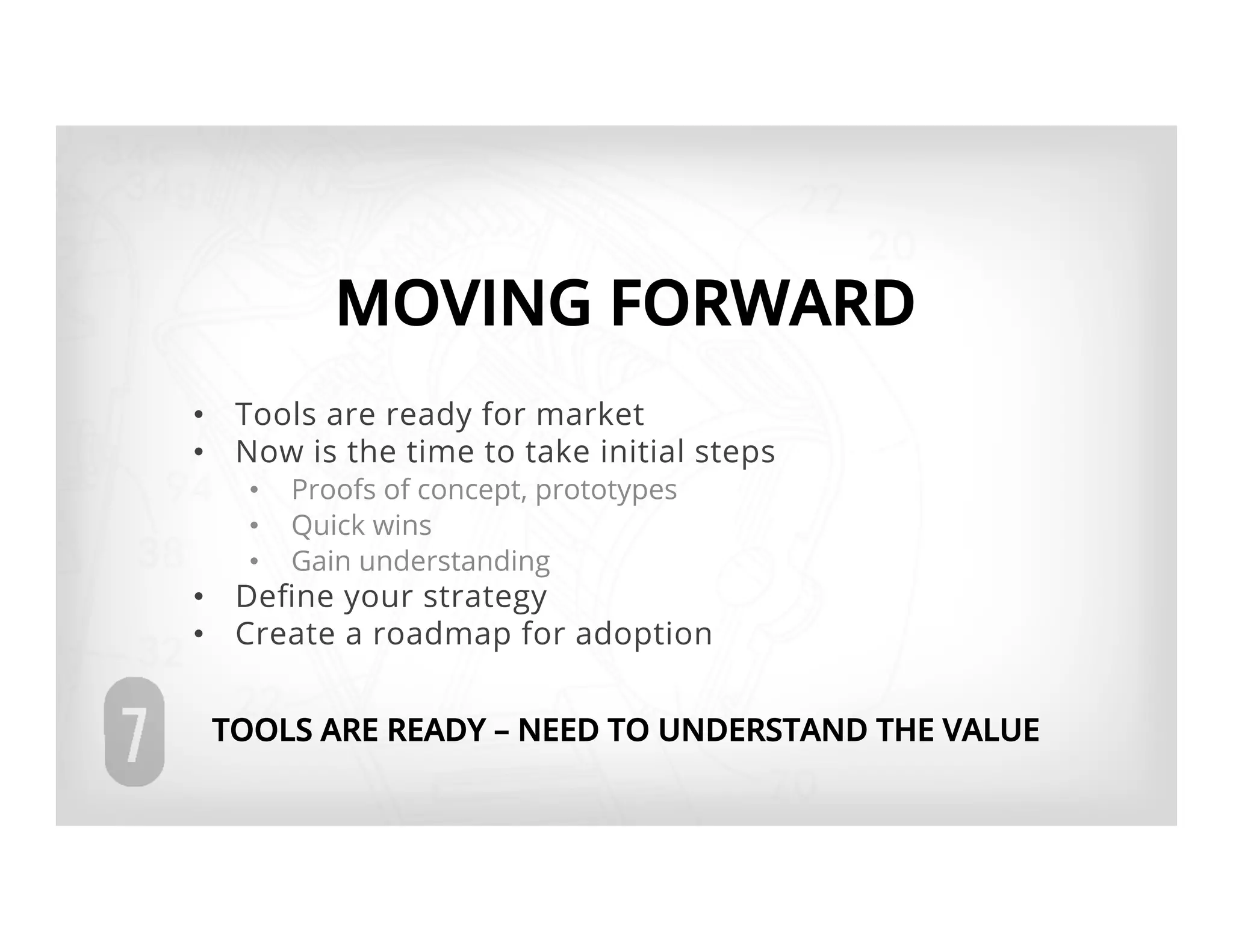 MOVING FORWARD
•  Tools are ready for market
•  Now is the time to take initial steps
   •    Proofs of concept, prototypes
   •    Quick wins
   •    Gain understanding
•  Deﬁne your strategy
•  Create a roadmap for adoption


 TOOLS ARE READY – NEED TO UNDERSTAND THE VALUE
 