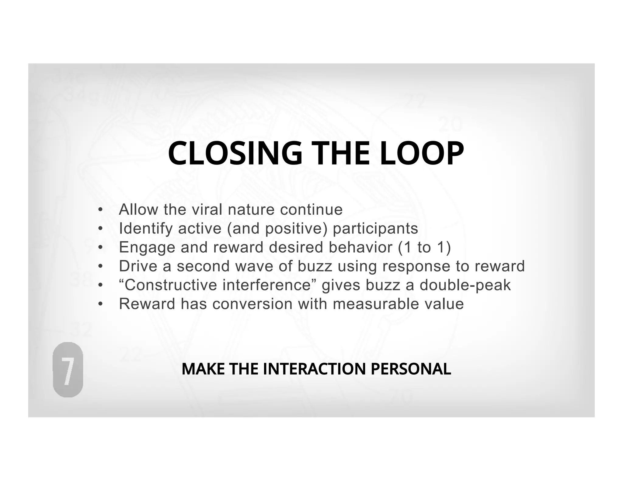 CLOSING THE LOOP
•    Allow the viral nature continue
•    Identify active (and positive) participants
•    Engage and reward desired behavior (1 to 1)
•    Drive a second wave of buzz using response to reward
•    “Constructive interference” gives buzz a double-peak
•    Reward has conversion with measurable value



            MAKE THE INTERACTION PERSONAL
 