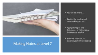 Making Notes at Level 7
• You will be able to…
• Explain the reading and
note-making process
• Apply strategies and
techniques of note-making
to academic reading
• Evaluate an article to
develop your critical reading
 