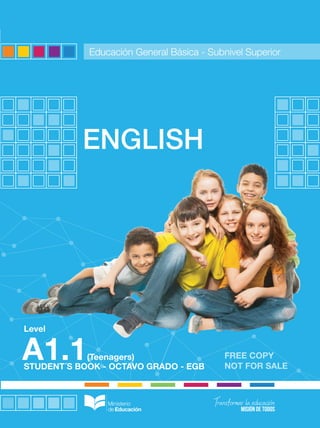 FREE COPY
NOT FOR SALE
STUDENT´S BOOK - OCTAVO GRADO - EGB
Level
ENGLISH
A1.1(Teenagers)
ENGLISH
-
A1.1
(Teenagers)
-
OCTAVO
GRADO
-
SUBNIVEL
SUPERIOR
-
EGB
Educación General Básica - Subnivel Superior
Ingles texto.A1.1.jovenes.pdf 1 9/08/16 6:34 p.m.
 