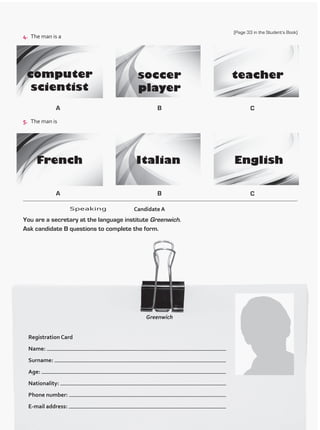 4.	 The man is a
5.	 The man is
A
A
B
B
C
C
Greenwich
Registration Card
Name:
Surname:
Age:
Nationality:
Phone number:
E-mail address:
Speaking
You are a secretary at the language institute Greenwich.
Ask candidate B questions to complete the form.
	 Candidate A
(Page 33 in the Student’s Book)
TestTRE A.indd 34 5/19/16 12:53 PM
 