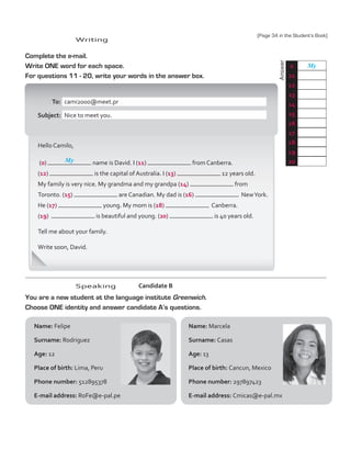 Answer
Name: Marcela
Surname: Casas
Age: 13
Place of birth: Cancun, Mexico
Phone number: 297897423
E-mail address: Cmicas@e-pal.mx  
Complete the e-mail.
Write ONE word for each space.
For questions 11 - 20, write your words in the answer box.
	To:	 cami2000@meet.pr
	Subject:	 Nice to meet you.
Hello Camilo,
(0) name is David. I (11) from Canberra.
(12) is the capital of Australia. I (13) 12 years old.
My family is very nice. My grandma and my grandpa (14) from
Toronto. (15) are Canadian. My dad is (16)   NewYork.
He (17) young. My mom is (18)   Canberra.
(19) is beautiful and young. (20) is 40 years old.
Tell me about your family.
Write soon, David.
You are a new student at the language institute Greenwich.
Choose ONE identity and answer candidate A’s questions.
Candidate B
Name: Felipe
Surname: Rodriguez
Age: 12
Place of birth: Lima, Peru
Phone number: 512895378
E-mail address: RoFe@e-pal.pe
0 My
11
12
13
14
15
16
17
18
19
20
My
Writing
Speaking
(Page 34 in the Student’s Book)
TestTRE A.indd 36 5/19/16 12:53 PM
 