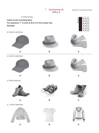 Test Training B
Units 3 -4
Listening
Listen to the recording twice.
For questions 1 - 5 mark A, B or C in the answer box.
Example:
0. Susan is wearing a
1. Annie is wearing a
	
Answer
0 A B C
A B C
A B C
A B C
A B C
A B C
1
2
3
4
5
A
A
B
B
C
C
A B C
3.	 Linda is wearing a
2. Fred is wearing
A B C
(Page 59 in the Student’s Book)
TestTRE B.indd 59 5/19/16 12:53 PM
 