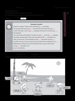 Writing
	
Answer
Complete the text.
Write ONE word for each space 12 - 22.
For questions 12 - 22, write your words in the answer box.
Example:
0 in
12
13
14
15
16
17
18
19
20
21
22
0 in
Speaking 	 Candidate B
December Vacation
Ready for vacation?These are the activities (0) December.
You can go to the cinema (12) the morning.The movies are (13)
10 AM.The action movie is (14) weekdays and the sci-fi movie is (15)
the weekend.
You can also go to the theater.The plays are (16) noon (17) Tuesdays,
Thursdays and Saturdays.There are more options (18) the afternoon:
food, art and music.The food festival is (19) December 15th (20)
6:30 PM. Are you a culture vulture? So you can go to the art exhibition (21)
Wednesday or Friday. Are you fond of pop? So you can go to the concert.
It’s (22) December 21st.
Join it. It’s really fun.
Discover the activities they are doing in Candidate A’s picture. Ask questions.
(Page 60 in the Student’s Book)
TestTRE B.indd 62 5/19/16 12:53 PM
 