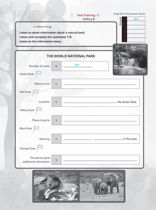 Test Training C
Units 5-6
Listening
Listen to some information about a natural park.
Listen and complete the questions 1-5.
Listen to the information twice.
THE WORLD NATIONAL PARK
	
Answer
0 five
1
2
3
4
5
1.
2. the Green Zone
3.
4. in this area
0.
5.
five
Number of zones:
Green Zone
Red Zone
Yellow Zone
Blue Zone
Orange Zone
Place to visit:
Location:
Places to go to:
Warning:
This person gives
additional information:
	
Answer
(Page 85 in the Student’s Book)
TestTRE C.indd 85 5/19/16 12:54 PM
 