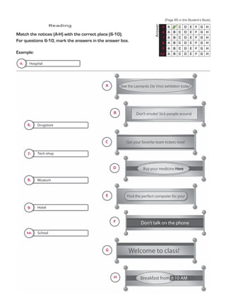 Reading
Match the notices (A-H) with the correct place (6-10).
For questions 6-10, mark the answers in the answer box.
Example:
	
Answer
0 A
A
A
A
A
A
B
B
B
B
B
B
C
C
C
C
C
C
D
D
D
D
D
D
E
E
E
E
E
E
F
F
F
F
F
F
G
G
G
G
G
G
H
H
H
H
H
H
6
7
8
9
10
A
B
C
6.
0.
7.
8.
9.
10.
D
E
F
G
H
Drugstore
Hospital
Tech-shop
Museum
Hotel
School
(Page 85 in the Student’s Book)
TestTRE C.indd 86 5/19/16 12:54 PM
 