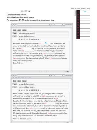 Complete these e-mails.
Write ONE word for each space.
For questions 11-20, write the words in the answer box.
Writing
	
Answer
0 Do
11
12
13
14
15
16
17
18
19
20
Hi Susan! How are you in Jamaica? (0) you miss home? It’s
great to travel abroad and visit other countries. I have many questions
for you. (11) you study in the morning or in the afternoon?
What time (12) you finish school? I think your lifestyle is
different now, right? For example, what (13) people do on
weekends?Your sister always writes “My active lifestyle” on Facebook.
(14) she play sports at school?What (15) Katy do
every day? I miss you a lot.
Bye, Andres.
From:
From:
To:
To:
boy2000@pal-e.com
susy15@ehome.com
susy15@ehome.com
boy2000@pal-e.com
Do
Hello Andres! I’m very happy here.Yes, you’re right, life in Jamaica is
different. I go to school at 9:00 AM, so I (16) get up early in
the morning. Classes start at 10:00 AM and end at 4:00. I (17)
have lunch at home. Now, I have it at the school cafeteria.The schedule is
perfect, but there is a lot of homework. I (18) hang out with my
new friends in the afternoon, but I talk to them on weekends. My sister is
a different story. She (19) study at my school, so she has more
free time. For example, she plays basketball after school.The Jamaican
lifestyle is more relaxed. On weekends, people (20) go to bed
early; they walk around the city and dance. I love this place!
Write to me soon, Susan.
(Page 86 in the Student’s Book)
TestTRE C.indd 87 5/19/16 12:54 PM
 
