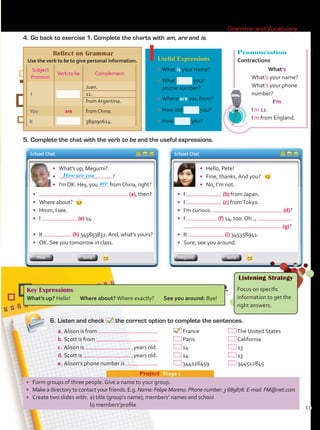 •	 Form groups of three people. Give a name to your group.
•	 Make a directory to contact your friends. E.g. Name: Felipe Moreno. Phone number: 3 689878. E-mail: FM@net.com
•	 Create two slides with:	 a) title (group’s name), members’ names and school 	
	 b) members’profile
Project  Stage 1
4.	Go back to exercise 1. Complete the charts with am, are and is.
5.	Complete the chat with the verb to be and the useful expressions.
6.	Listen and check the correct option to complete the sentences.
Key Expressions
What’s up? Hello! Where about? Where exactly? See you around: Bye!
Listening Strategy
Focus on specific
information to get the
right answers.
a.	Alison is from .	 France 	 The United States
b.	Scott is from .	 Paris	 California
c.	Alison is years old.	 14	 13
d.	Scott is years old.	 14	 13
e.	Alison’s phone number is .	 344126459	 344512845
Reflect on Grammar
Use the verb to be to give personal information.
Subject
Pronoun
Verb to be Complement
I
Juan.
12.
from Argentina.
You are from China.
It 389090624.
Useful Expressions
•	What is your name?
•	What your
phone number?
•	Where are you from?
•	How old you?
•	How you?
Pronunciation
Contractions
What’s
What’s your name?
What’s your phone
number?
I’m
I’m 12.
I’m from England.
School Chat School Chat
•	 What’s up, Megumi?
•	 ?
•	 I’mOK. Hey, you fromChina, right?
•	 (a), then?
•	 Where about?
•	 Hmm, I see.
•	 I (e) 14.
•	 It (h) 345853832.And, what’s yours?
•	 OK. See you tomorrow in class.
Send Send
Pete Megumi
• 	 Hello, Pete!
•	 Fine, thanks. And you?
• 	 No, I’m not.
• 	 I (b) from Japan.
•	 I (c) fromTokyo.
•	 I’m curious. (d)?
•	 I (f) 14, too. Oh..,
	 (g)?
•	 It (i) 345358941.
•	 Sure, see you around.
How are you
are
Grammar and Vocabulary
11
Unidad 1.indd 11 10/03/2016 10:55:00 a.m.
 