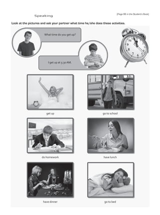 Speaking
Look at the pictures and ask your partner what time he/she does these activities.
What time do you get up?
I get up at 5:30 AM.
get up
do homework
go to school
have dinner
have lunch
go to bed
(Page 86 in the Student’s Book)
TestTRE C.indd 88 5/19/16 12:54 PM
 