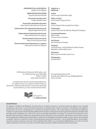 PRESIDENTE DE LA REPÚBLICA
Rafael Correa Delgado
MINISTRO DE EDUCACIÓN
Augusto Espinosa Andrade
Viceministro de Educación
Freddy Peñafiel Larrea
Viceministra de Gestión Educativa
DaysiValentina Rivadeneira Zambrano
Subsecretario de Fundamentos Educativos (E)
Miguel Ángel Herrera Pavo
Subsecretaria de Administración Escolar
Mirian Maribel Guerrero Segovia
Directora Nacional de Currículo (S)
María Cristina Espinosa Salas
Directora Nacional de Operaciones y Logística
Ada Leonora ChamorroVásquez
© Ministerio de Educación del Ecuador, 2016
Av. Amazonas N34-451 y Atahualpa
Quito, Ecuador
www.educacion.gob.ec
La reproducción parcial o total de esta publicación,
en cualquier forma y en cualquier medio mecánico o
electrónico, está permitida siempre y cuando sea autorizada
por los editores y se cite correctamente la fuente.
English A1.1,
Workbook
Author
Jairo Enrique CastañedaTrujillo
Editor-in-Chief
Javier AndrésTibaquirá Pinto
Editors
Carlos Sanabria Páez, Ángela Sierra Galvis
Proofreaders
Andrea Peña, Germán Obando, Margarita Orbegozo
Consulting Reviewers
Mark Forbes
Thomas Francis Frederick
Art Director
Gloria EsperanzaVásquez
Designers
Leonardo Rivas, Libardo Mahecha, María Claudia
Rebolledo, Nohora Betancourt
Illustrators
Mery Laura Hernández, Edwin Cruz
Photography
Shutterstock ®
© Grupo Editorial Norma SA
Avenida Isaac Albéniz E3-154,Wolfgang Mozart
Quito, Ecuador
ADVERTENCIA
Un objetivo manifiesto del Ministerio de Educación es combatir el sexismo y la discriminación de género en la sociedad
ecuatoriana y promover, a través del sistema educativo, la equidad entre mujeres y hombres. Para alcanzar este objetivo,
promovemos el uso de un lenguaje que no reproduzca esquemas sexistas, y de conformidad con esta práctica preferimos
emplearennuestrosdocumentosoficialespalabrasneutras,talescomolaspersonas(enlugardeloshombres)oelprofesorado
(en lugar de los profesores), etc. Sólo en los casos en que tales expresiones no existan, se usará la forma masculina como
genérica tanto para hacer referencia a las personas del sexo femenino como masculino. Esta práctica comunicativa, que es
recomendada por la RealAcademia Española en su Diccionario Panhispánico de Dudas, obedece a dos razones: (a) en español
es posible <referirse a colectivos mixtos a través del género gramatical masculino>, y (b) es preferible aplicar <la ley lingüís-
tica de la economía expresiva> para así evitar el abultamiento gráfico y la consiguiente ilegibilidad que ocurriría en caso de
utilizar expresiones como las y los, os/as y otras fórmulas que buscan visibilizar la presencia de ambos sexos.
VP8_WBPreliminares.indd 2 9/08/16 5:55 p.m.
 
